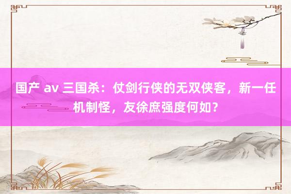 国产 av 三国杀：仗剑行侠的无双侠客，新一任机制怪，友徐庶强度何如？
