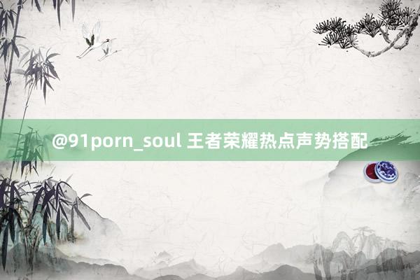 @91porn_soul 王者荣耀热点声势搭配