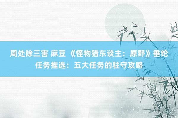 周处除三害 麻豆 《怪物猎东谈主：原野》垂纶任务推选：五大任务的驻守攻略