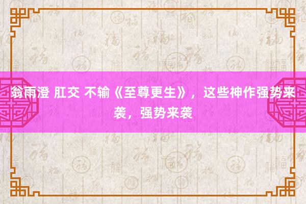 翁雨澄 肛交 不输《至尊更生》，这些神作强势来袭，强势来袭