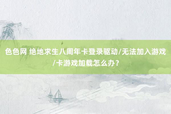 色色网 绝地求生八周年卡登录驱动/无法加入游戏/卡游戏加载怎么办？