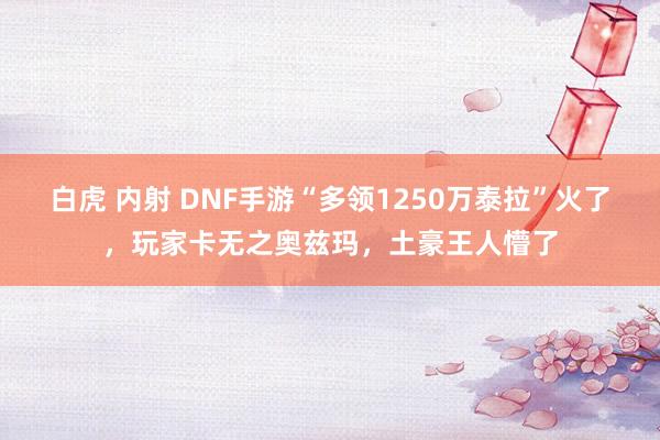 白虎 内射 DNF手游“多领1250万泰拉”火了，玩家卡无之奥兹玛，土豪王人懵了