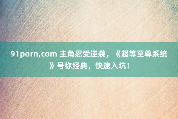 91porn,com 主角忍受逆袭，《超等至尊系统》号称经典，快速入坑！