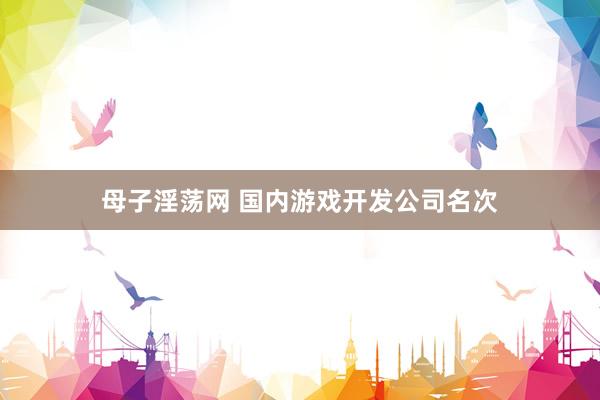 母子淫荡网 国内游戏开发公司名次