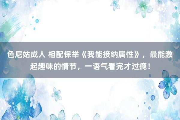 色尼姑成人 相配保举《我能接纳属性》，最能激起趣味的情节，一语气看完才过瘾！