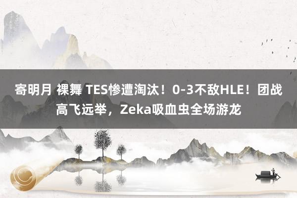 寄明月 裸舞 TES惨遭淘汰！0-3不敌HLE！团战高飞远举，Zeka吸血虫全场游龙