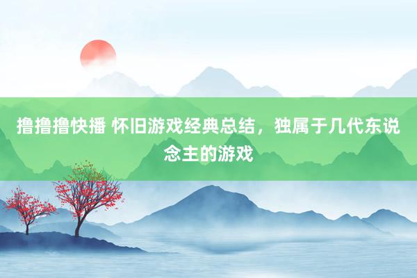 撸撸撸快播 怀旧游戏经典总结，独属于几代东说念主的游戏