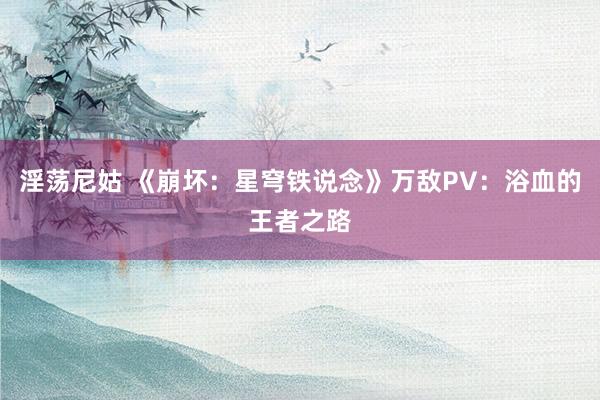 淫荡尼姑 《崩坏：星穹铁说念》万敌PV：浴血的王者之路