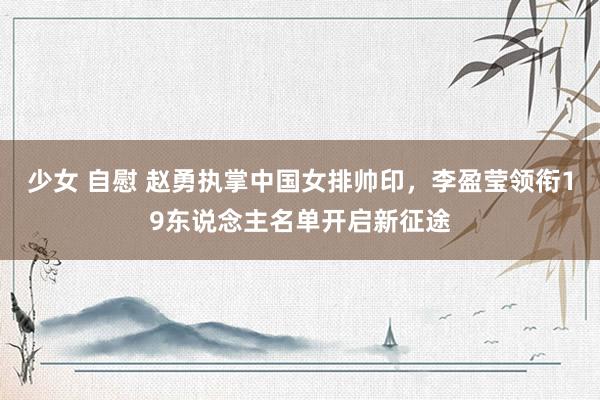 少女 自慰 赵勇执掌中国女排帅印，李盈莹领衔19东说念主名单开启新征途