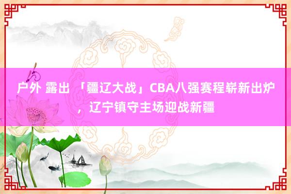 户外 露出 「疆辽大战」CBA八强赛程崭新出炉，辽宁镇守主场迎战新疆
