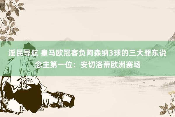 淫民导航 皇马欧冠客负阿森纳3球的三大罪东说念主第一位：安切洛蒂欧洲赛场
