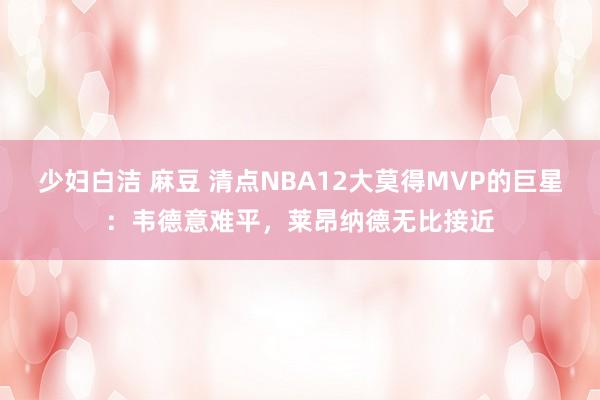 少妇白洁 麻豆 清点NBA12大莫得MVP的巨星：韦德意难平，莱昂纳德无比接近