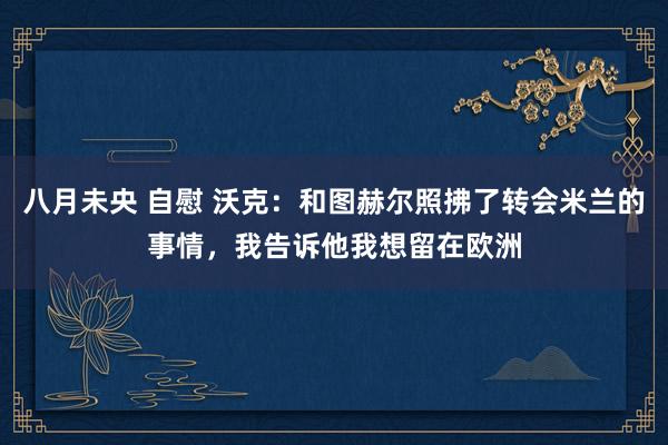 八月未央 自慰 沃克：和图赫尔照拂了转会米兰的事情，我告诉他我想留在欧洲