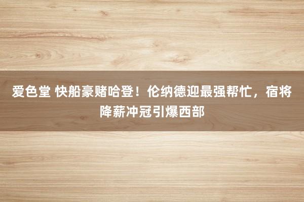 爱色堂 快船豪赌哈登！伦纳德迎最强帮忙，宿将降薪冲冠引爆西部
