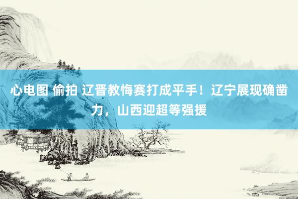 心电图 偷拍 辽晋教悔赛打成平手！辽宁展现确凿力，山西迎超等强援