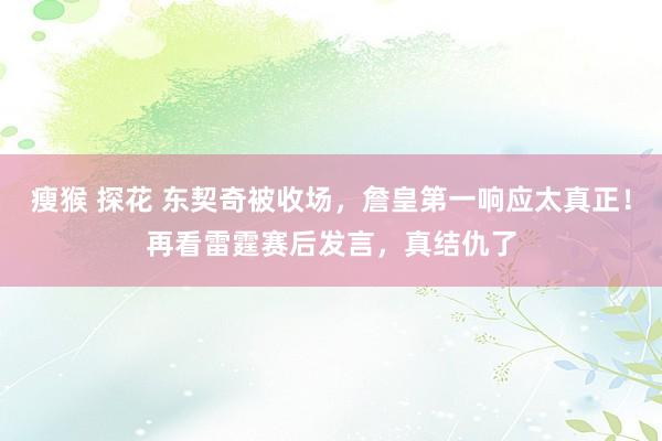 瘦猴 探花 东契奇被收场，詹皇第一响应太真正！再看雷霆赛后发言，真结仇了