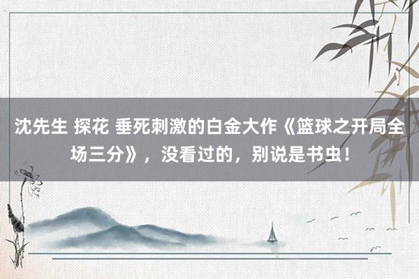 沈先生 探花 垂死刺激的白金大作《篮球之开局全场三分》，没看过的，别说是书虫！