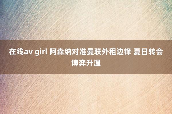 在线av girl 阿森纳对准曼联外租边锋 夏日转会博弈升温