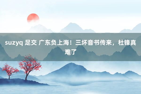 suzyq 足交 广东负上海！三坏音书传来，杜锋真难了