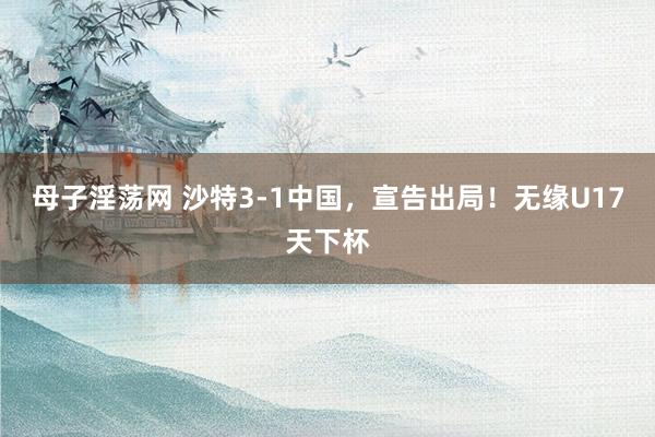 母子淫荡网 沙特3-1中国，宣告出局！无缘U17天下杯