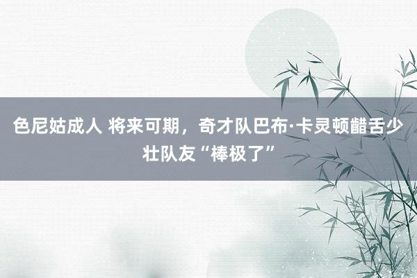 色尼姑成人 将来可期，奇才队巴布·卡灵顿齰舌少壮队友“棒极了”