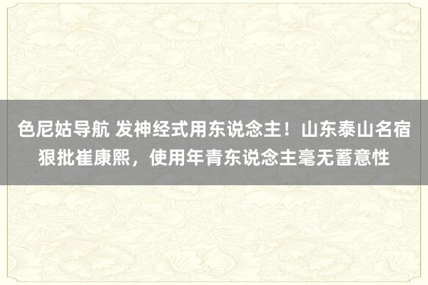 色尼姑导航 发神经式用东说念主！山东泰山名宿狠批崔康熙，使用年青东说念主毫无蓄意性
