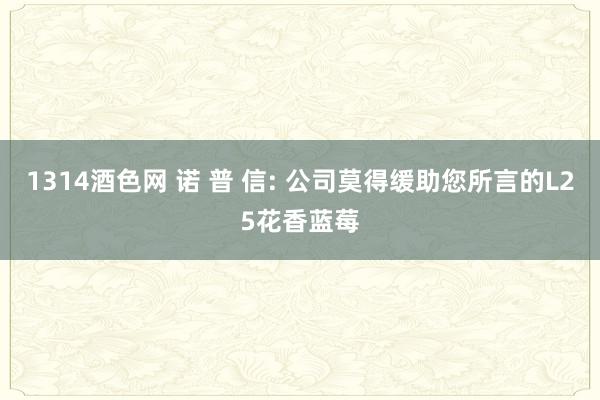 1314酒色网 诺 普 信: 公司莫得缓助您所言的L25花香蓝莓