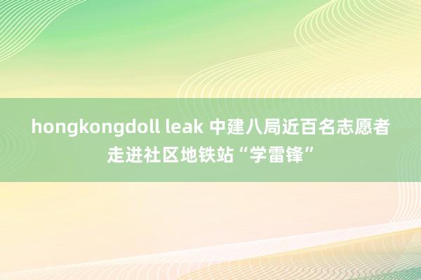 hongkongdoll leak 中建八局近百名志愿者走进社区地铁站“学雷锋”