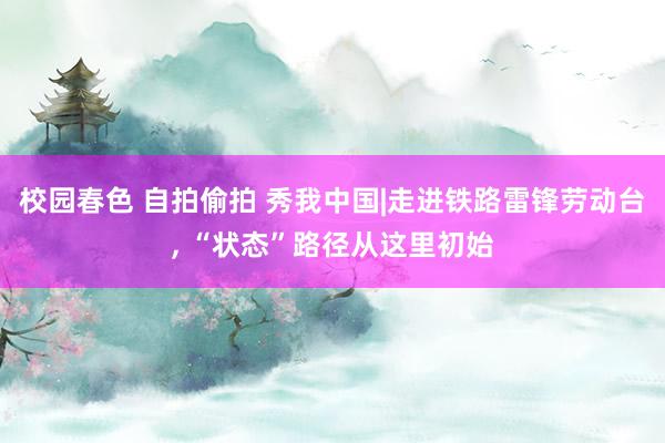 校园春色 自拍偷拍 秀我中国|走进铁路雷锋劳动台, “状态”路径从这里初始