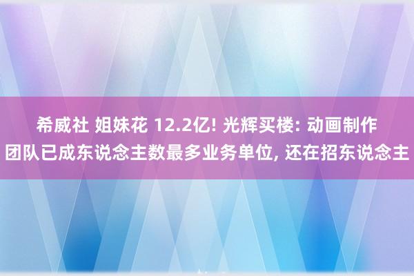 希威社 姐妹花 12.2亿! 光辉买楼: 动画制作团队已成东说念主数最多业务单位, 还在招东说念主