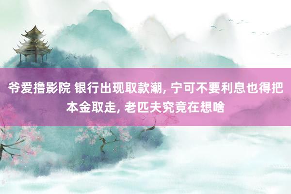 爷爱撸影院 银行出现取款潮, 宁可不要利息也得把本金取走, 老匹夫究竟在想啥
