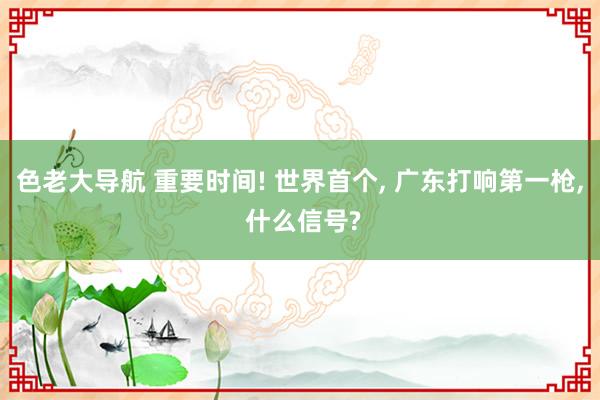 色老大导航 重要时间! 世界首个, 广东打响第一枪, 什么信号?