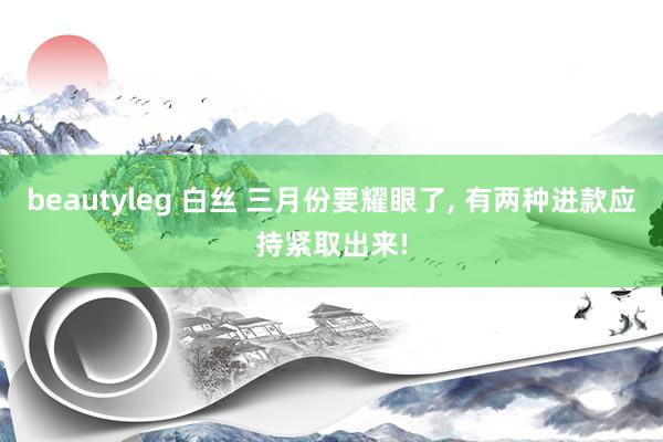 beautyleg 白丝 三月份要耀眼了, 有两种进款应持紧取出来!