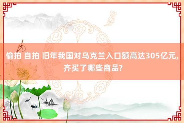 偷拍 自拍 旧年我国对乌克兰入口额高达305亿元, 齐买了哪些商品?