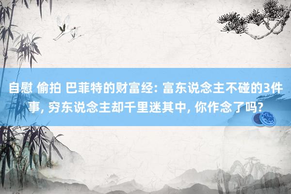 自慰 偷拍 巴菲特的财富经: 富东说念主不碰的3件事, 穷东说念主却千里迷其中, 你作念了吗?