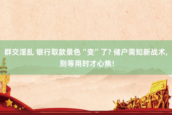 群交淫乱 银行取款景色“变”了? 储户需知新战术, 别等用时才心焦!