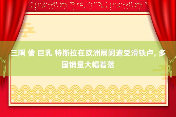 三隅 倫 巨乳 特斯拉在欧洲阛阓遭受滑铁卢, 多国销量大幅着落