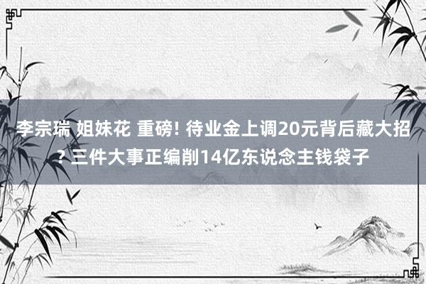 李宗瑞 姐妹花 重磅! 待业金上调20元背后藏大招? 三件大事正编削14亿东说念主钱袋子