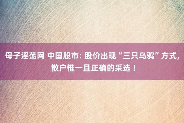 母子淫荡网 中国股市: 股价出现“三只乌鸦”方式, 散户惟一且正确的采选 !