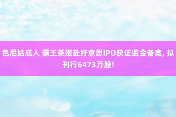 色尼姑成人 霸王茶姬赴好意思IPO获证监会备案, 拟刊行6473万股!