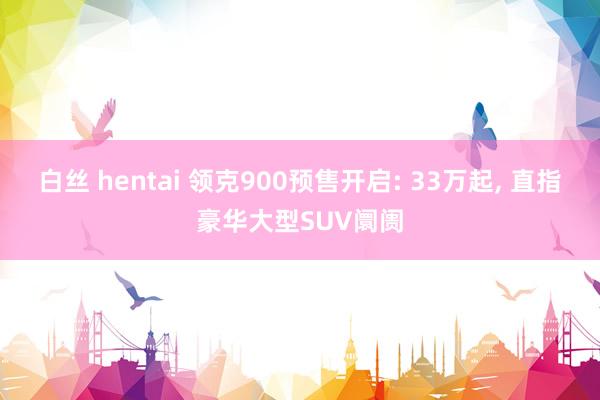 白丝 hentai 领克900预售开启: 33万起, 直指豪华大型SUV阛阓