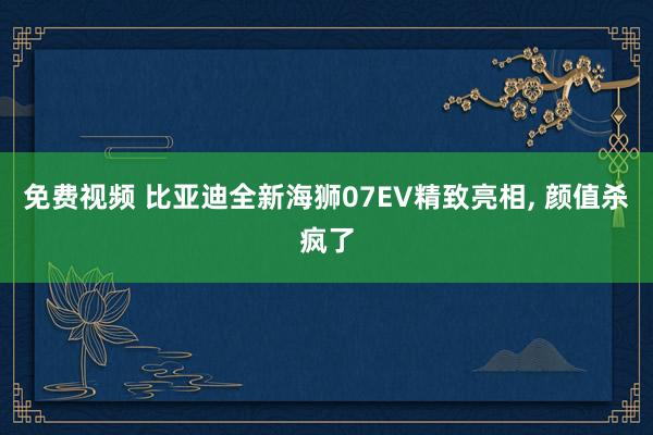 免费视频 比亚迪全新海狮07EV精致亮相, 颜值杀疯了