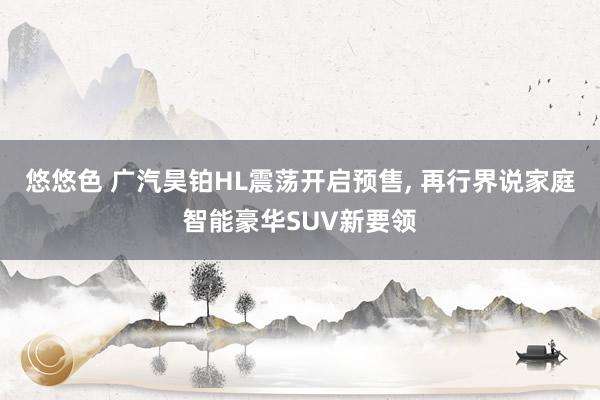 悠悠色 广汽昊铂HL震荡开启预售, 再行界说家庭智能豪华SUV新要领