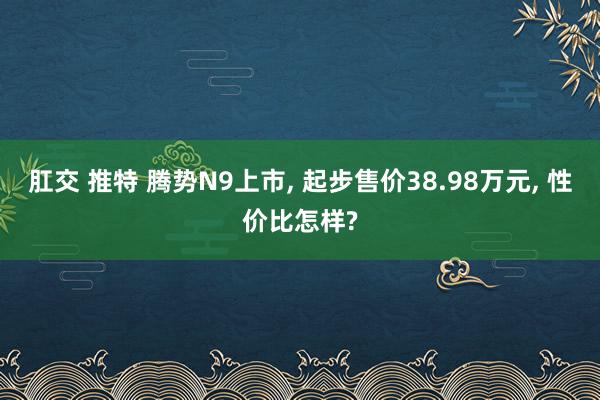 肛交 推特 腾势N9上市, 起步售价38.98万元, 性价比怎样?