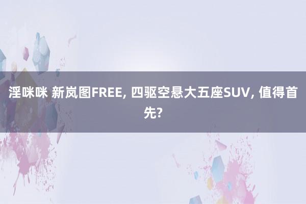淫咪咪 新岚图FREE, 四驱空悬大五座SUV, 值得首先?