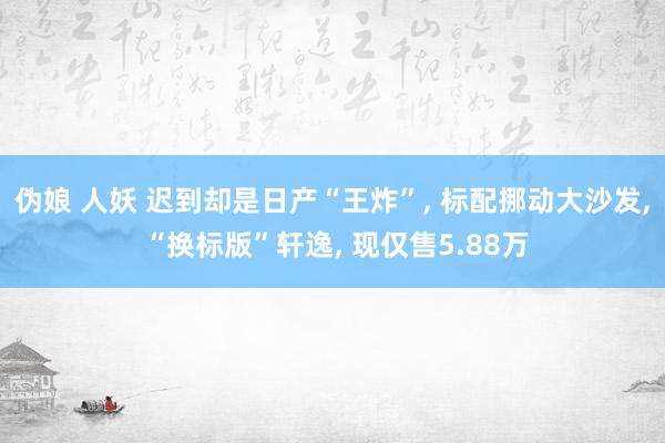 伪娘 人妖 迟到却是日产“王炸”, 标配挪动大沙发, “换标版”轩逸, 现仅售5.88万