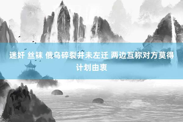 迷奸 丝袜 俄乌碎裂并未左迁 两边互称对方莫得计划由衷