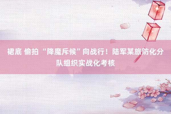 裙底 偷拍 “降魔斥候”向战行！陆军某旅防化分队组织实战化考核