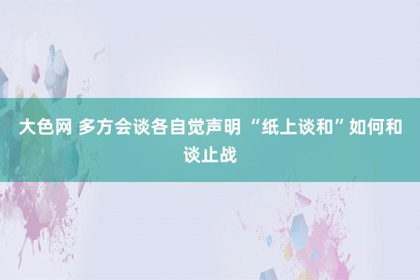 大色网 多方会谈各自觉声明 “纸上谈和”如何和谈止战