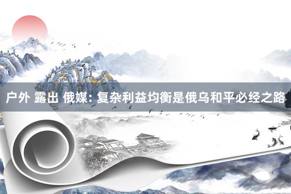 户外 露出 俄媒: 复杂利益均衡是俄乌和平必经之路